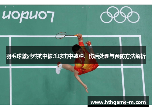 羽毛球激烈对抗中被杀球击中致肿，伤后处理与预防方法解析