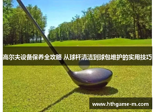 高尔夫设备保养全攻略 从球杆清洁到球包维护的实用技巧