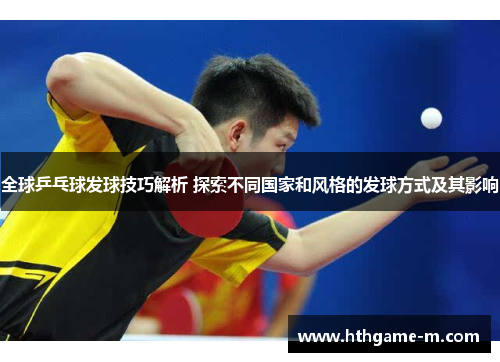 全球乒乓球发球技巧解析 探索不同国家和风格的发球方式及其影响